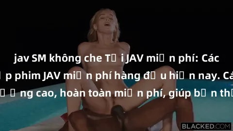 jav SM không che Tải JAV miễn phí: Các trang web cung cấp phim JAV miễn phí hàng đầu hiện nay. Các tác phẩm chất lượng cao, hoàn toàn miễn phí, giúp bạn thỏa mãn niềm đam mê mà không tốn kém.