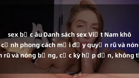 sex bắc âu Danh sách sex Việt Nam không che - Ảnh toàn cảnh phong cách mới đầy quyến rũ và nóng bỏng, cực kỳ hấp dẫn, không thể bỏ qua!