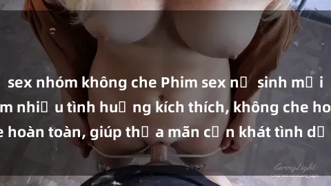 sex nhóm không che Phim sex nữ sinh mới nhất: Trải nghiệm nhiều tình huống kích thích, không che hoàn toàn, giúp thỏa mãn cơn khát tình dục của các bạn trẻ