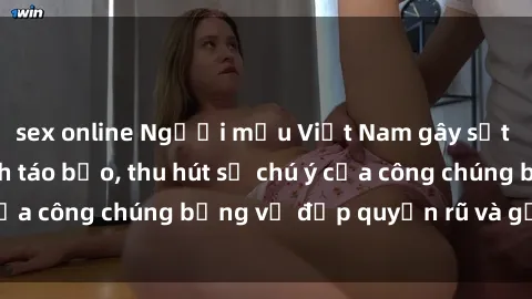 sex online Người mẫu Việt Nam gây sốt với loạt shoot ảnh táo bạo, thu hút sự chú ý của công chúng bằng vẻ đẹp quyến rũ và gợi cảm.