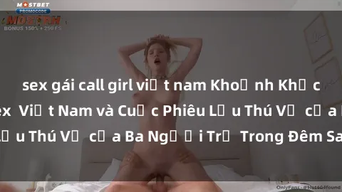 sex gái call girl việt nam Khoảnh Khắc Đầy Kịch Tính: Sex  Việt Nam và Cuộc Phiêu Lưu Thú Vị của Ba Người Trẻ Trong Đêm Say Đắm