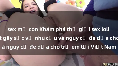 sex mẹ con Khám phá thế giới sex loli Việt Nam: Sự thật gây sốc về nhu cầu và nguy cơ đe dọa cho trẻ em tại Việt Nam