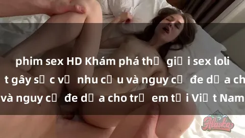 phim sex HD Khám phá thế giới sex loli Việt Nam: Sự thật gây sốc về nhu cầu và nguy cơ đe dọa cho trẻ em tại Việt Nam