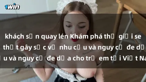khách sạn quay lén Khám phá thế giới sex loli Việt Nam: Sự thật gây sốc về nhu cầu và nguy cơ đe dọa cho trẻ em tại Việt Nam