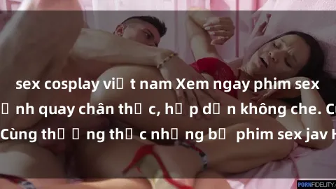 sex cosplay việt nam Xem ngay phim sex jav HD với những cảnh quay chân thực, hấp dẫn không che. Cùng thưởng thức những bộ phim sex jav HD hot nhất hiện nay!